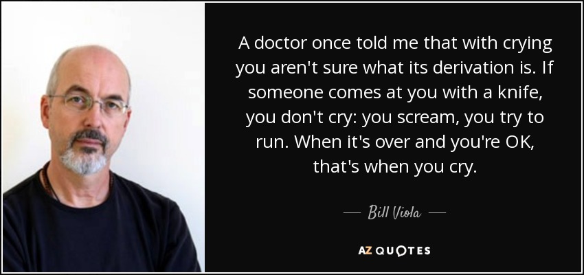 A doctor once told me that with crying you aren't sure what its derivation is. If someone comes at you with a knife, you don't cry: you scream, you try to run. When it's over and you're OK, that's when you cry. - Bill Viola