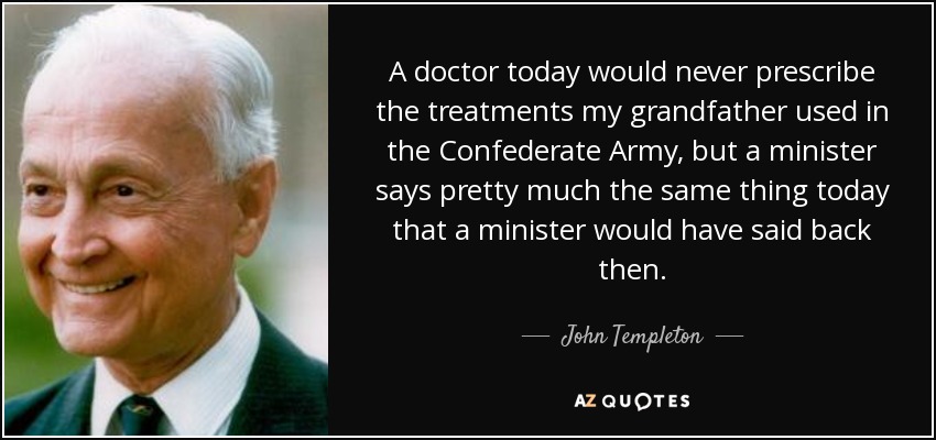 A doctor today would never prescribe the treatments my grandfather used in the Confederate Army, but a minister says pretty much the same thing today that a minister would have said back then. - John Templeton