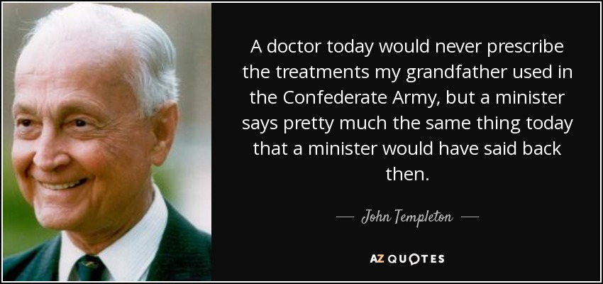 A doctor today would never prescribe the treatments my grandfather used in the Confederate Army, but a minister says pretty much the same thing today that a minister would have said back then. - John Templeton