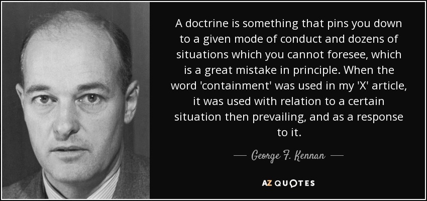 A doctrine is something that pins you down to a given mode of conduct and dozens of situations which you cannot foresee, which is a great mistake in principle. When the word 'containment' was used in my 'X' article, it was used with relation to a certain situation then prevailing, and as a response to it. - George F. Kennan