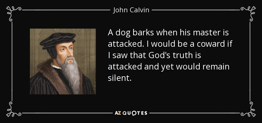 A dog barks when his master is attacked. I would be a coward if I saw that God's truth is attacked and yet would remain silent. - John Calvin