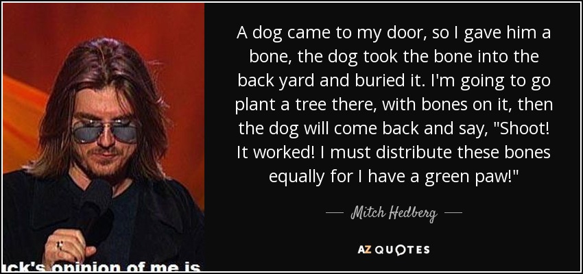 A dog came to my door, so I gave him a bone, the dog took the bone into the back yard and buried it. I'm going to go plant a tree there, with bones on it, then the dog will come back and say, 