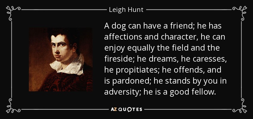 A dog can have a friend; he has affections and character, he can enjoy equally the field and the fireside; he dreams, he caresses, he propitiates; he offends, and is pardoned; he stands by you in adversity; he is a good fellow. - Leigh Hunt