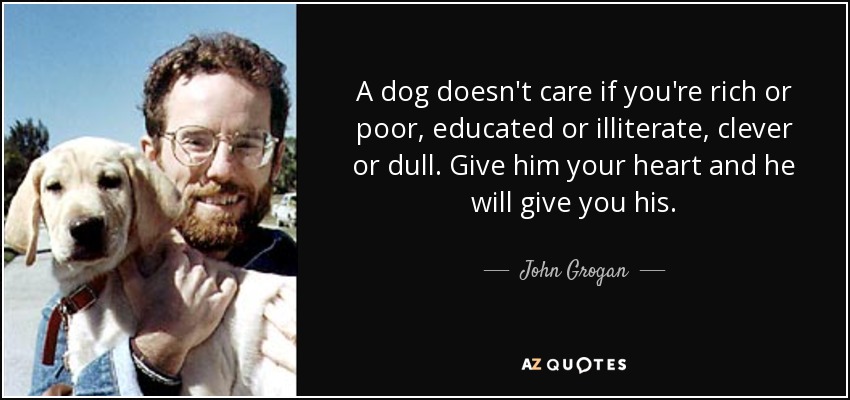 A dog doesn't care if you're rich or poor, educated or illiterate, clever or dull. Give him your heart and he will give you his. - John Grogan