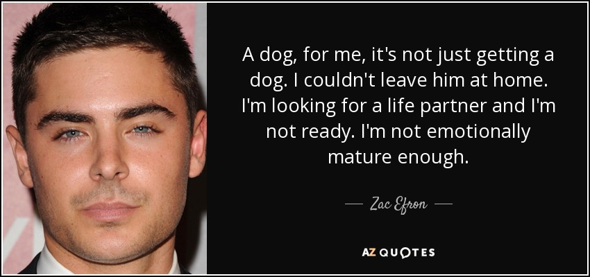 A dog, for me, it's not just getting a dog. I couldn't leave him at home. I'm looking for a life partner and I'm not ready. I'm not emotionally mature enough. - Zac Efron
