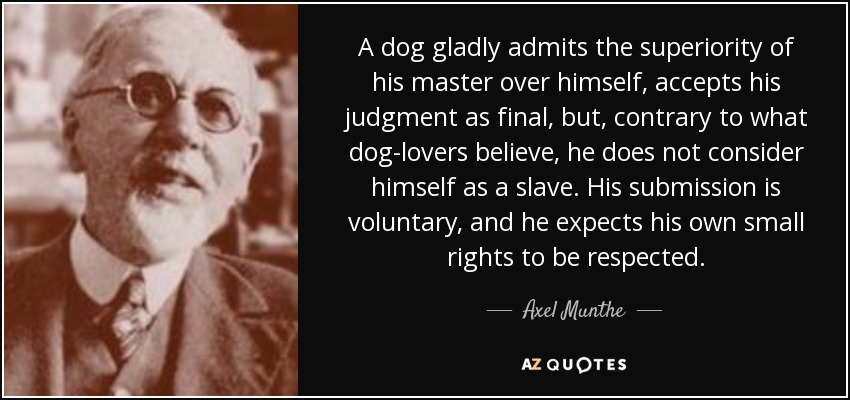A dog gladly admits the superiority of his master over himself, accepts his judgment as final, but, contrary to what dog-lovers believe, he does not consider himself as a slave. His submission is voluntary, and he expects his own small rights to be respected. - Axel Munthe
