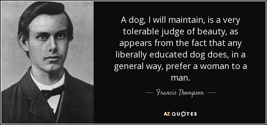 A dog, I will maintain, is a very tolerable judge of beauty, as appears from the fact that any liberally educated dog does, in a general way, prefer a woman to a man. - Francis Thompson
