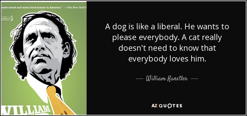 A dog is like a liberal. He wants to please everybody. A cat really doesn't need to know that everybody loves him. - William Kunstler