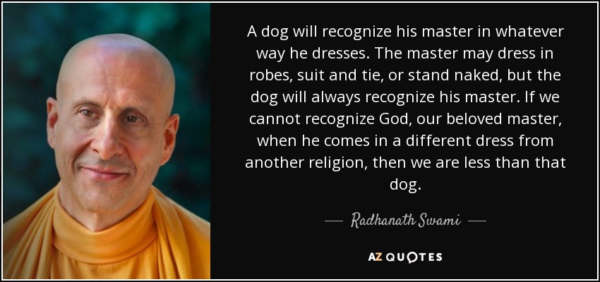 A dog will recognize his master in whatever way he dresses. The master may dress in robes, suit and tie, or stand naked, but the dog will always recognize his master. If we cannot recognize God, our beloved master, when he comes in a different dress from another religion, then we are less than that dog. - Radhanath Swami