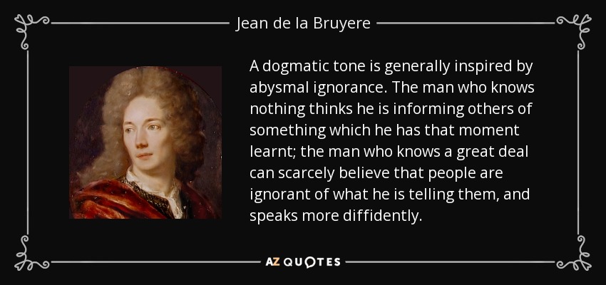 A dogmatic tone is generally inspired by abysmal ignorance. The man who knows nothing thinks he is informing others of something which he has that moment learnt; the man who knows a great deal can scarcely believe that people are ignorant of what he is telling them, and speaks more diffidently. - Jean de la Bruyere