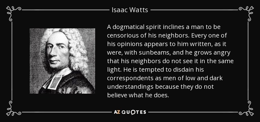 A dogmatical spirit inclines a man to be censorious of his neighbors. Every one of his opinions appears to him written, as it were, with sunbeams, and he grows angry that his neighbors do not see it in the same light. He is tempted to disdain his correspondents as men of low and dark understandings because they do not believe what he does. - Isaac Watts