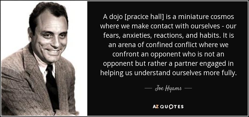 A dojo [pracice hall] is a miniature cosmos where we make contact with ourselves - our fears, anxieties, reactions, and habits. It is an arena of confined conflict where we confront an opponent who is not an opponent but rather a partner engaged in helping us understand ourselves more fully. - Joe Hyams