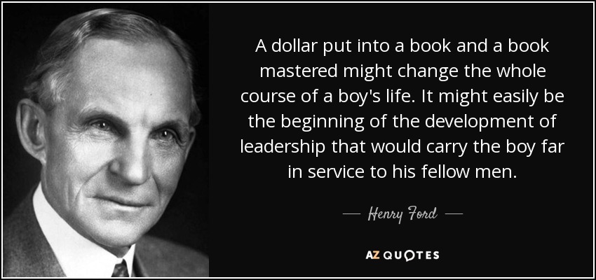 A dollar put into a book and a book mastered might change the whole course of a boy's life. It might easily be the beginning of the development of leadership that would carry the boy far in service to his fellow men. - Henry Ford