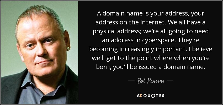 A domain name is your address, your address on the Internet. We all have a physical address; we're all going to need an address in cyberspace. They're becoming increasingly important. I believe we'll get to the point where when you're born, you'll be issued a domain name. - Bob Parsons