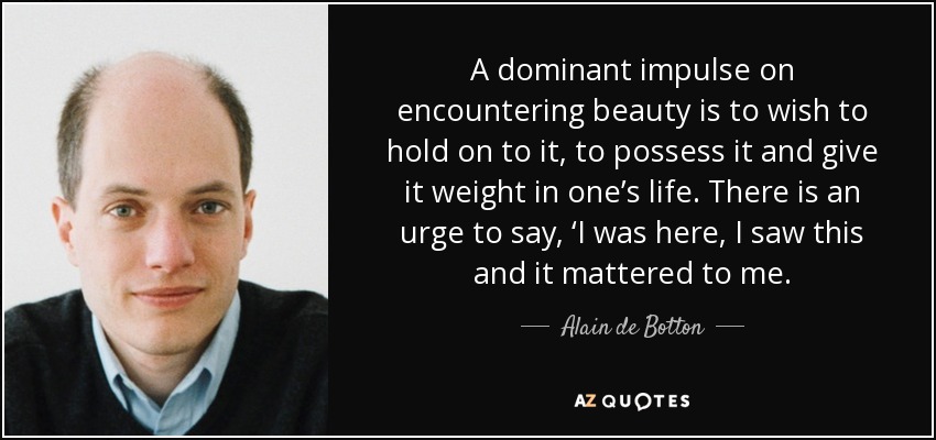 A dominant impulse on encountering beauty is to wish to hold on to it, to possess it and give it weight in one’s life. There is an urge to say, ‘I was here, I saw this and it mattered to me. - Alain de Botton