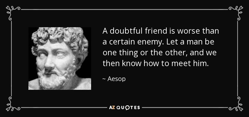 A doubtful friend is worse than a certain enemy. Let a man be one thing or the other, and we then know how to meet him. - Aesop