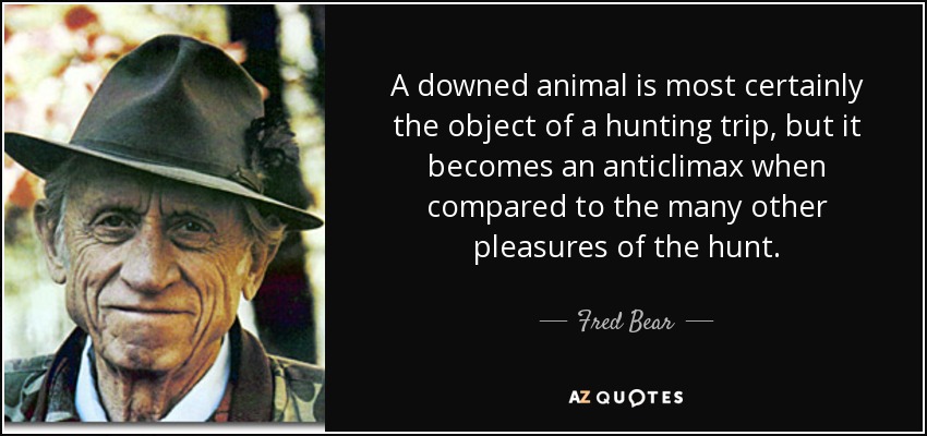A downed animal is most certainly the object of a hunting trip, but it becomes an anticlimax when compared to the many other pleasures of the hunt. - Fred Bear