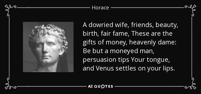 A dowried wife, friends, beauty, birth, fair fame, These are the gifts of money, heavenly dame: Be but a moneyed man, persuasion tips Your tongue, and Venus settles on your lips. - Horace
