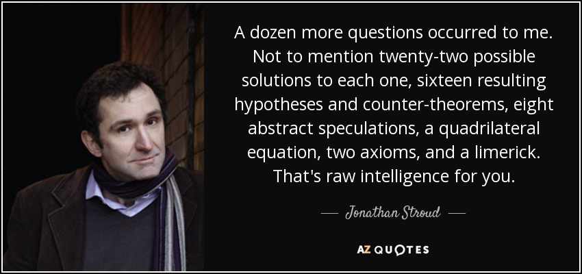 A dozen more questions occurred to me. Not to mention twenty-two possible solutions to each one, sixteen resulting hypotheses and counter-theorems, eight abstract speculations, a quadrilateral equation, two axioms, and a limerick. That's raw intelligence for you. - Jonathan Stroud