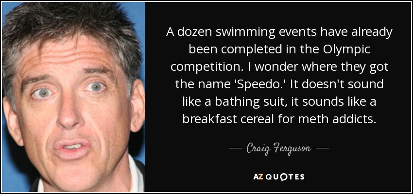 A dozen swimming events have already been completed in the Olympic competition. I wonder where they got the name 'Speedo.' It doesn't sound like a bathing suit, it sounds like a breakfast cereal for meth addicts. - Craig Ferguson