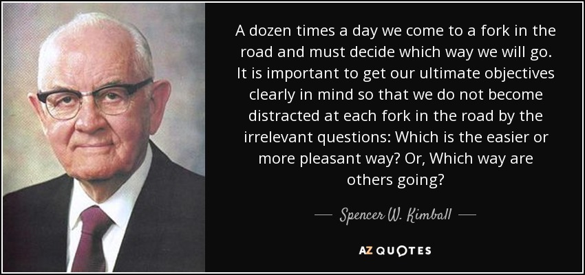 A dozen times a day we come to a fork in the road and must decide which way we will go. It is important to get our ultimate objectives clearly in mind so that we do not become distracted at each fork in the road by the irrelevant questions: Which is the easier or more pleasant way? Or, Which way are others going? - Spencer W. Kimball