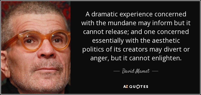 A dramatic experience concerned with the mundane may inform but it cannot release; and one concerned essentially with the aesthetic politics of its creators may divert or anger, but it cannot enlighten. - David Mamet