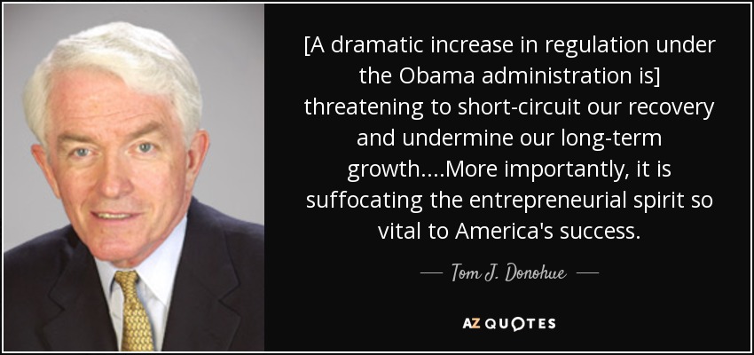 [A dramatic increase in regulation under the Obama administration is] threatening to short-circuit our recovery and undermine our long-term growth....More importantly , it is suffocating the entrepreneurial spirit so vital to America's success. - Tom J. Donohue