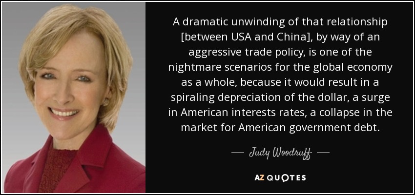 A dramatic unwinding of that relationship [between USA and China], by way of an aggressive trade policy, is one of the nightmare scenarios for the global economy as a whole, because it would result in a spiraling depreciation of the dollar, a surge in American interests rates, a collapse in the market for American government debt. - Judy Woodruff