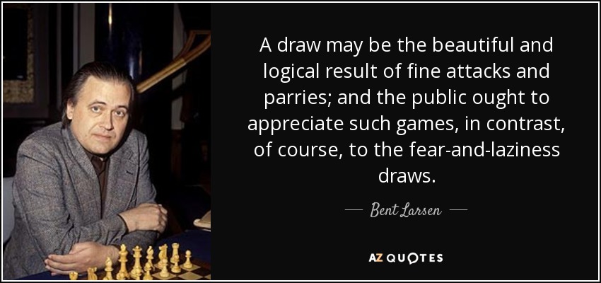 A draw may be the beautiful and logical result of fine attacks and parries; and the public ought to appreciate such games, in contrast, of course, to the fear-and-laziness draws. - Bent Larsen