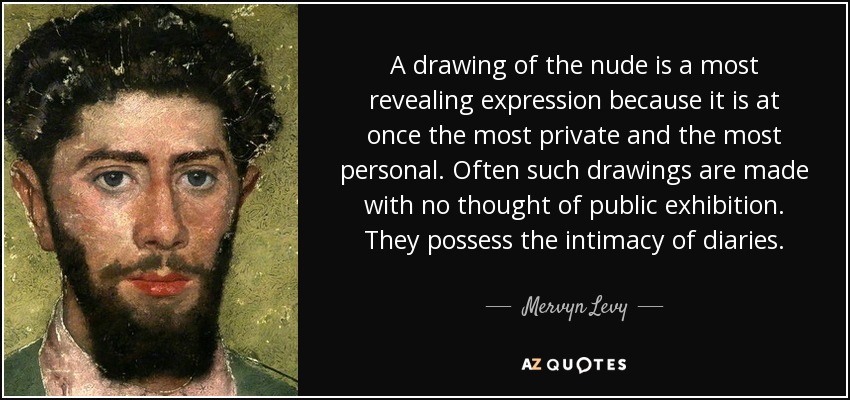 A drawing of the nude is a most revealing expression because it is at once the most private and the most personal. Often such drawings are made with no thought of public exhibition. They possess the intimacy of diaries. - Mervyn Levy
