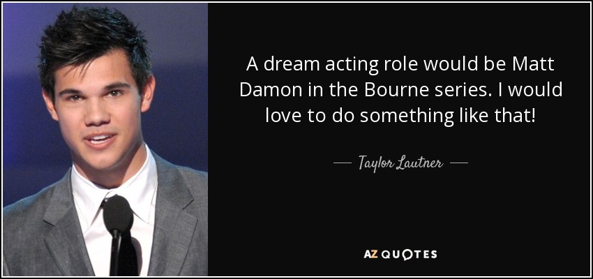 A dream acting role would be Matt Damon in the Bourne series. I would love to do something like that! - Taylor Lautner