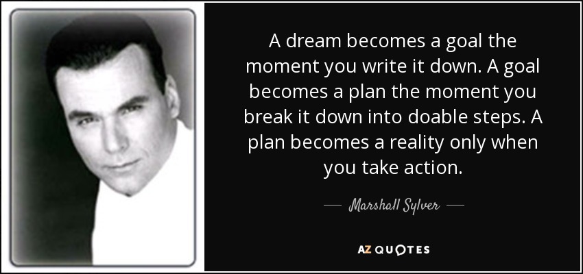A dream becomes a goal the moment you write it down. A goal becomes a plan the moment you break it down into doable steps. A plan becomes a reality only when you take action. - Marshall Sylver