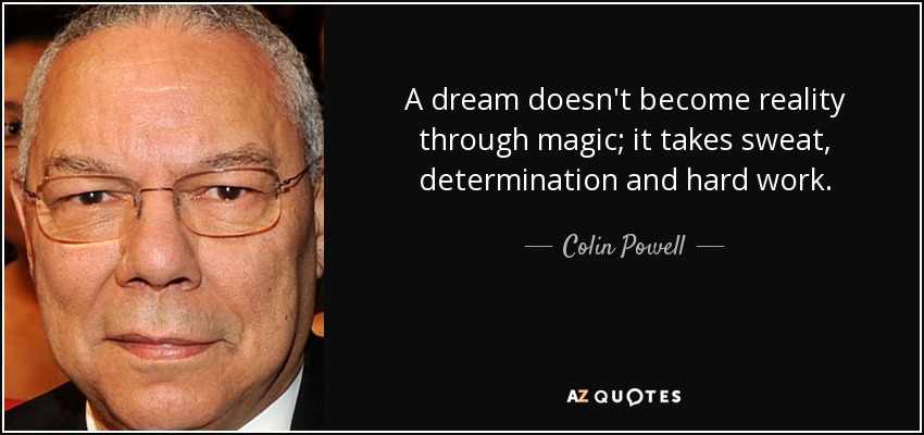 A dream doesn't become reality through magic; it takes sweat, determination and hard work. - Colin Powell