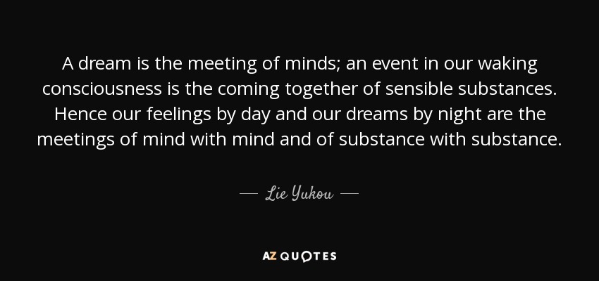 A dream is the meeting of minds; an event in our waking consciousness is the coming together of sensible substances. Hence our feelings by day and our dreams by night are the meetings of mind with mind and of substance with substance. - Lie Yukou