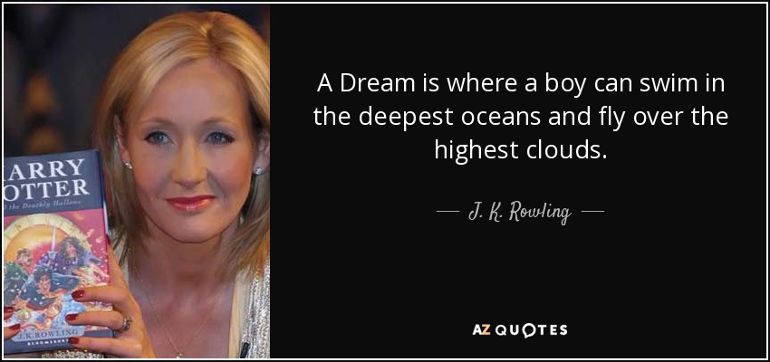 A Dream is where a boy can swim in the deepest oceans and fly over the highest clouds. - J. K. Rowling