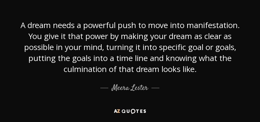A dream needs a powerful push to move into manifestation. You give it that power by making your dream as clear as possible in your mind, turning it into specific goal or goals, putting the goals into a time line and knowing what the culmination of that dream looks like. - Meera Lester
