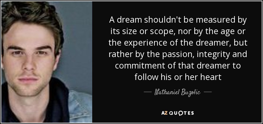 A dream shouldn't be measured by its size or scope, nor by the age or the experience of the dreamer, but rather by the passion, integrity and commitment of that dreamer to follow his or her heart - Nathaniel Buzolic