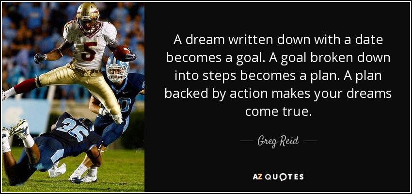 A dream written down with a date becomes a goal. A goal broken down into steps becomes a plan. A plan backed by action makes your dreams come true. - Greg Reid