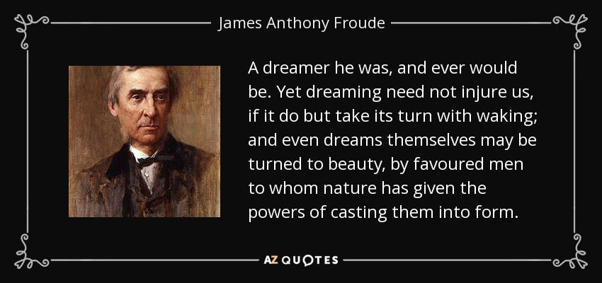 A dreamer he was, and ever would be. Yet dreaming need not injure us, if it do but take its turn with waking; and even dreams themselves may be turned to beauty, by favoured men to whom nature has given the powers of casting them into form. - James Anthony Froude