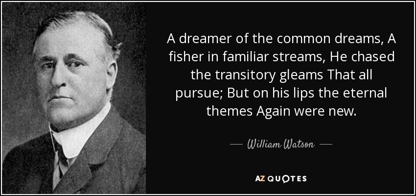 A dreamer of the common dreams, A fisher in familiar streams, He chased the transitory gleams That all pursue; But on his lips the eternal themes Again were new. - William Watson