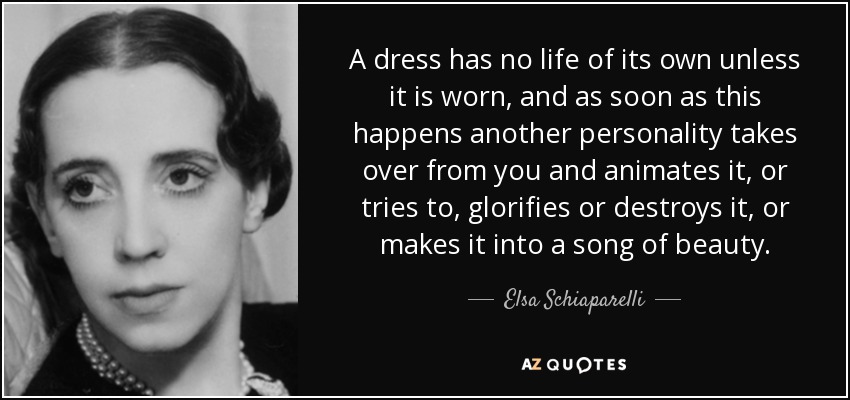 A dress has no life of its own unless it is worn, and as soon as this happens another personality takes over from you and animates it, or tries to, glorifies or destroys it, or makes it into a song of beauty. - Elsa Schiaparelli