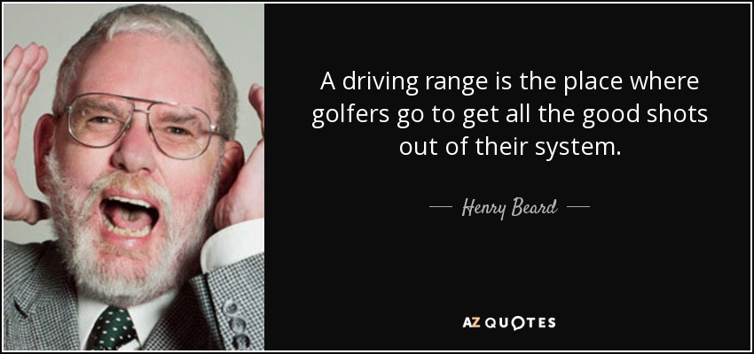 A driving range is the place where golfers go to get all the good shots out of their system. - Henry Beard