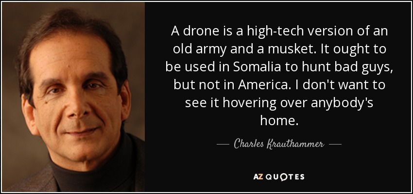 A drone is a high-tech version of an old army and a musket. It ought to be used in Somalia to hunt bad guys, but not in America. I don't want to see it hovering over anybody's home. - Charles Krauthammer