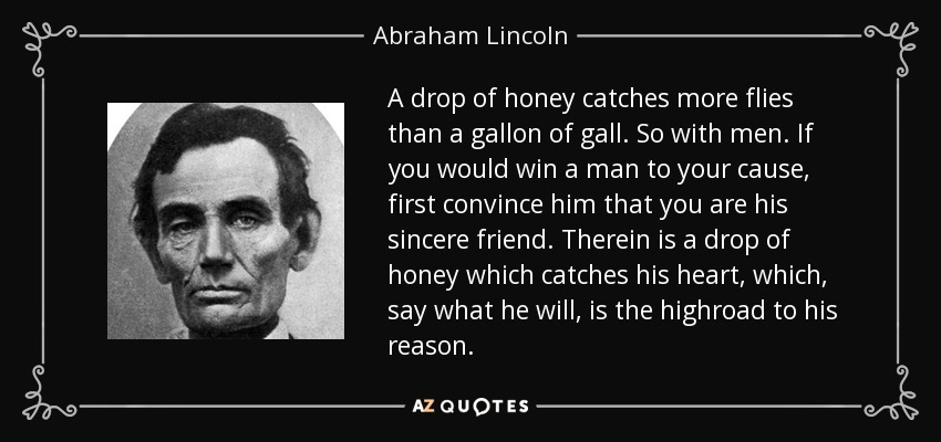 A drop of honey catches more flies than a gallon of gall. So with men. If you would win a man to your cause, first convince him that you are his sincere friend. Therein is a drop of honey which catches his heart, which, say what he will, is the highroad to his reason. - Abraham Lincoln
