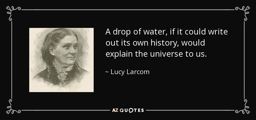 A drop of water, if it could write out its own history, would explain the universe to us. - Lucy Larcom