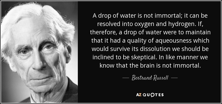 A drop of water is not immortal; it can be resolved into oxygen and hydrogen. If, therefore, a drop of water were to maintain that it had a quality of aqueousness which would survive its dissolution we should be inclined to be skeptical. In like manner we know that the brain is not immortal. - Bertrand Russell