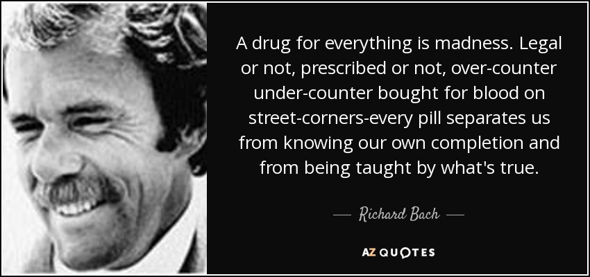 A drug for everything is madness. Legal or not, prescribed or not, over-counter under-counter bought for blood on street-corners-every pill separates us from knowing our own completion and from being taught by what's true. - Richard Bach