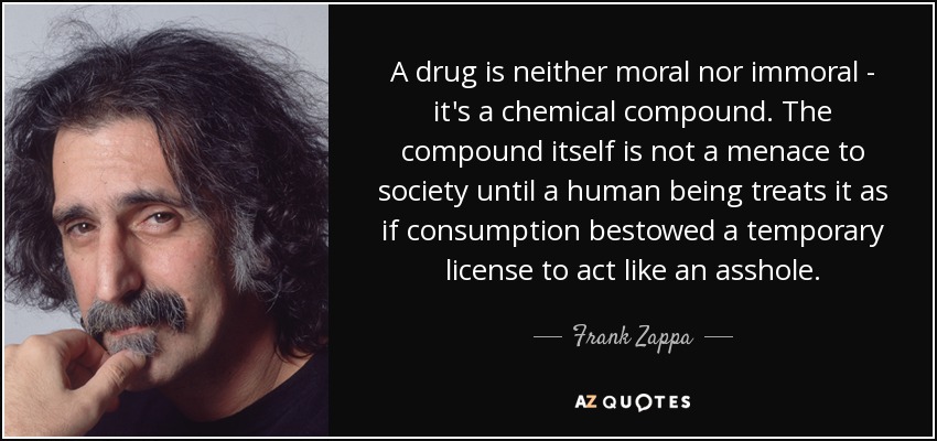 A drug is neither moral nor immoral - it's a chemical compound. The compound itself is not a menace to society until a human being treats it as if consumption bestowed a temporary license to act like an asshole. - Frank Zappa