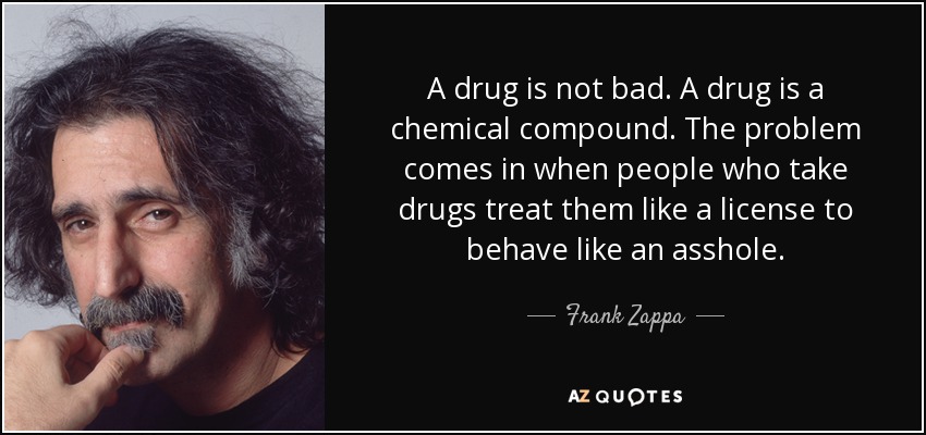 A drug is not bad. A drug is a chemical compound. The problem comes in when people who take drugs treat them like a license to behave like an asshole. - Frank Zappa