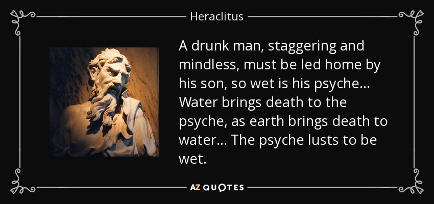 A drunk man, staggering and mindless, must be led home by his son, so wet is his psyche... Water brings death to the psyche, as earth brings death to water... The psyche lusts to be wet. - Heraclitus